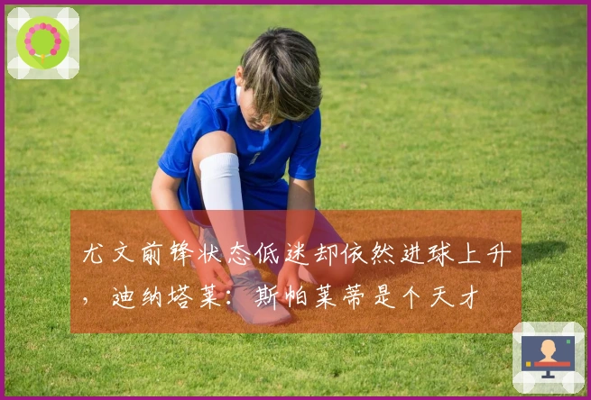 尤文前锋状态低迷却依然进球上升,迪纳塔莱:斯帕莱蒂是个天才