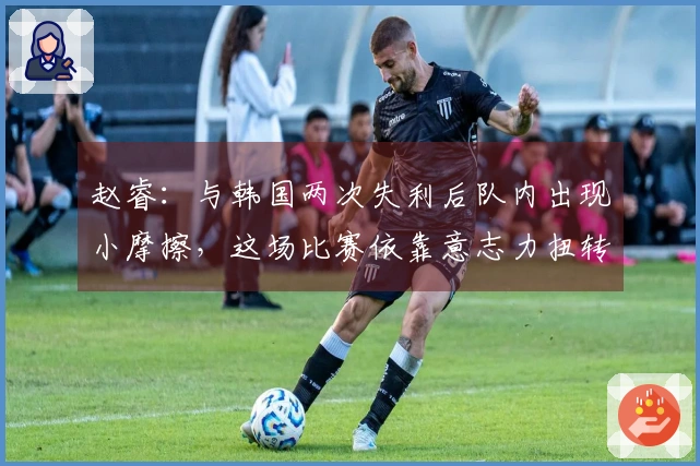 赵睿：与韩国两次失利后队内出现小摩擦，这场比赛依靠意志力扭转局面