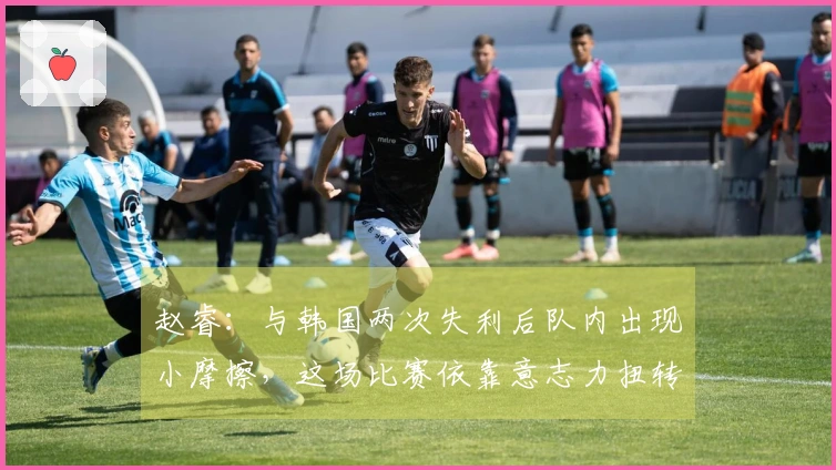 赵睿：与韩国两次失利后队内出现小摩擦，这场比赛依靠意志力扭转局面