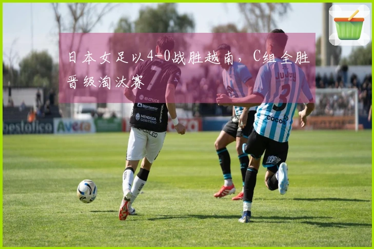 日本女足以4-0战胜越南，C组全胜晋级淘汰赛