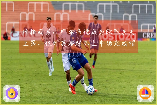 继梅西后，巴尔韦德成为欧冠历史上第二位对英超球队上半场完成帽子戏法的球员