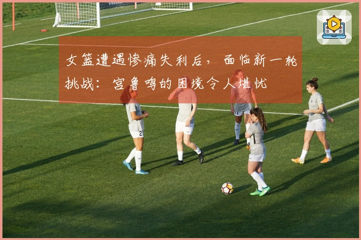 女篮遭遇惨痛失利后，面临新一轮挑战：宫鲁鸣的困境令人堪忧