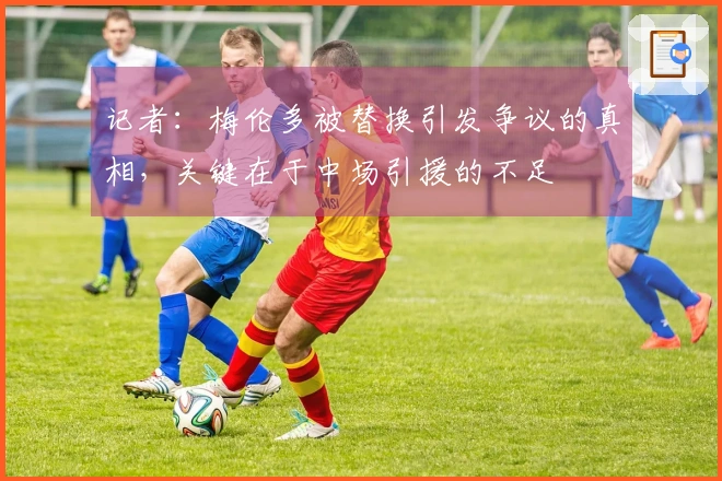 记者：梅伦多被替换引发争议的真相，关键在于中场引援的不足