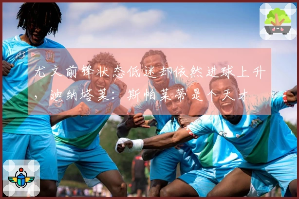 尤文前锋状态低迷却依然进球上升，迪纳塔莱：斯帕莱蒂是个天才