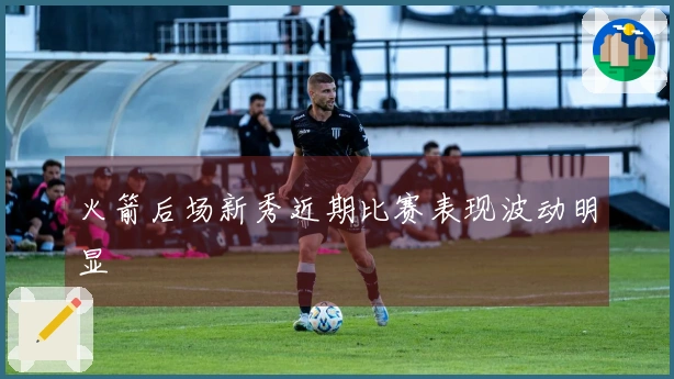 火箭后场新秀近期比赛表现波动明显